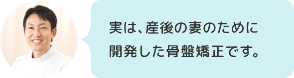 実は、産後の妻のために開発した骨盤矯正です。